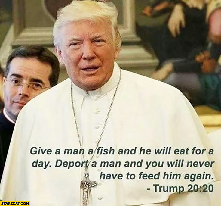 donald-trump-give-a-man-a-fish-and-he-will-eat-for-a-day-deport-a-man-and-you-will-never-have-to-feed-him-again-pope.jpg